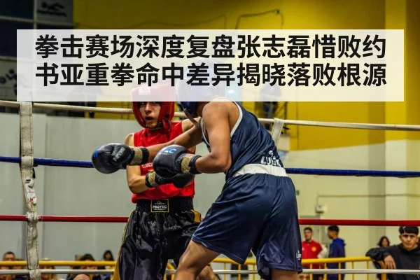 拳击赛场深度复盘张志磊惜败约书亚重拳命中差异揭晓落败根源