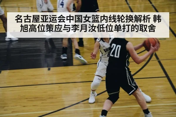 名古屋亚运会中国女篮内线轮换解析 韩旭高位策应与李月汝低位单打的取舍