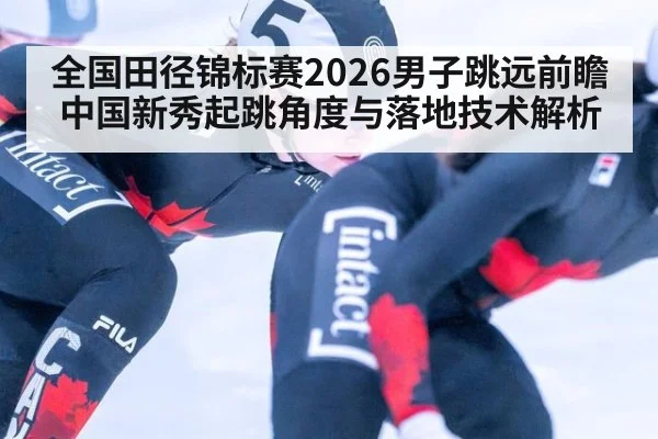 全国田径锦标赛2026男子跳远前瞻 中国新秀起跳角度与落地技术解析