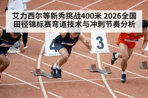 艾力西尔等新秀挑战400米 2026全国田径锦标赛弯道技术与冲刺节奏分析