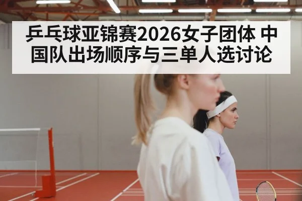 乒乓球亚锦赛2026女子团体 中国队出场顺序与三单人选讨论