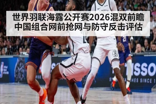世界羽联海露公开赛2026混双前瞻 中国组合网前抢网与防守反击评估
